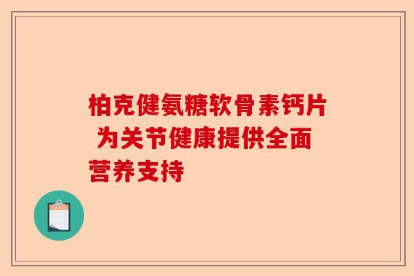 柏克健氨糖软骨素钙片 为关节健康提供全面营养支持