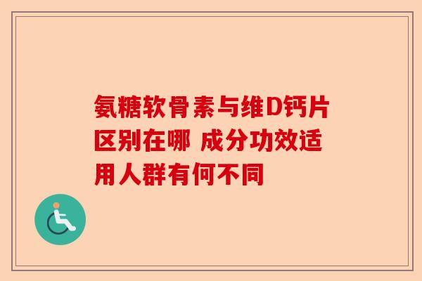 氨糖软骨素与维D钙片区别在哪 成分功效适用人群有何不同