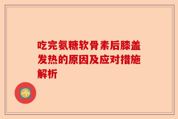吃完氨糖软骨素后膝盖发热的原因及应对措施解析 吃完氨糖软骨素后膝盖发热的原因及应对措施解析