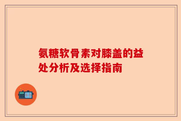 氨糖软骨素对膝盖的益处分析及选择指南 氨糖软骨素对膝盖的益处分析及选择指南