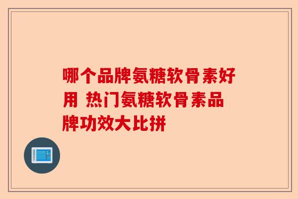 哪个品牌氨糖软骨素好用 热门氨糖软骨素品牌功效大比拼