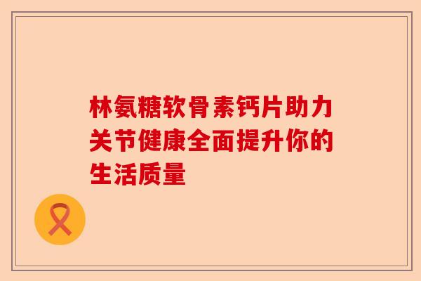 林氨糖软骨素钙片助力关节健康全面提升你的生活质量