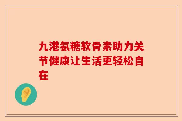 九港氨糖软骨素助力关节健康让生活更轻松自在
