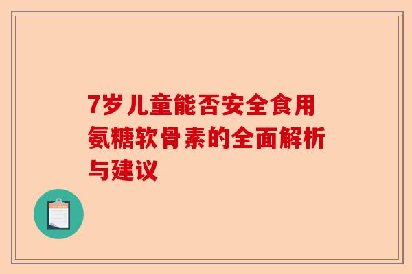 7岁儿童能否安全食用氨糖软骨素的全面解析与建议 7岁儿童能否安全食用氨糖软骨素的全面解析与建议