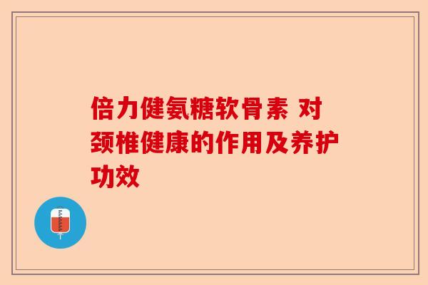 倍力健氨糖软骨素 对颈椎健康的作用及养护功效