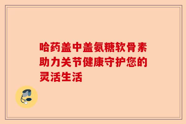 哈药盖中盖氨糖软骨素助力关节健康守护您的灵活生活