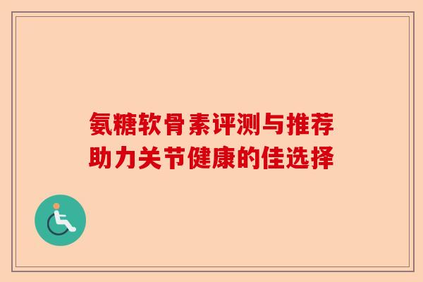 氨糖软骨素评测与推荐助力关节健康的佳选择 氨糖软骨素评测与推荐助力关节健康的佳选择
