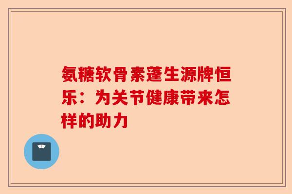 氨糖软骨素蓬生源牌恒乐:为关节健康带来怎样的助力 氨糖软骨素蓬生源牌恒乐:为关节健康带来怎样的助力
