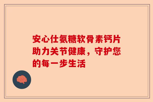 安心仕氨糖软骨素钙片助力关节健康，守护您的每一步生活