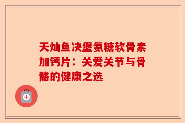天灿鱼决堡氨糖软骨素加钙片：关爱关节与骨骼的健康之选