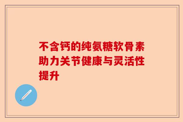 不含钙的纯氨糖软骨素助力关节健康与灵活性提升