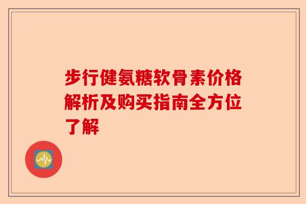 步行健氨糖软骨素价格解析及购买指南全方位了解