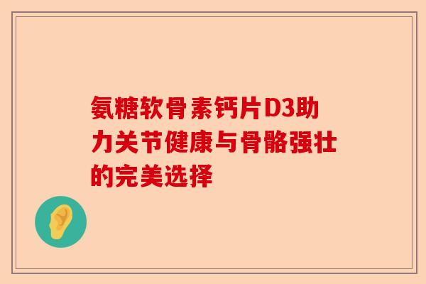 氨糖软骨素钙片D3助力关节健康与骨骼强壮的完美选择