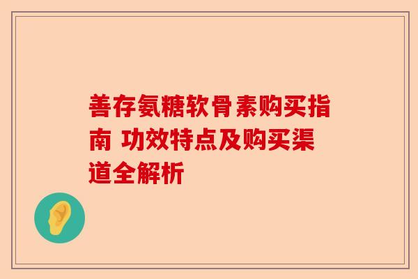 善存氨糖软骨素购买指南 功效特点及购买渠道全解析