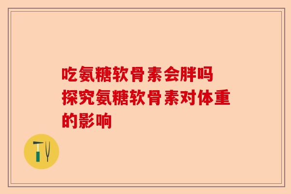 吃氨糖软骨素会胖吗 探究氨糖软骨素对体重的影响