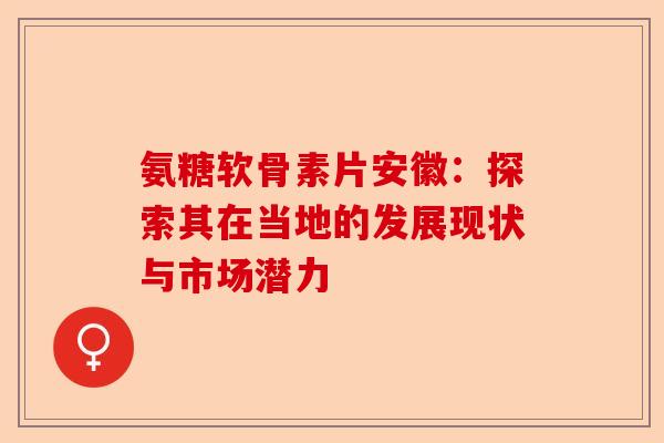 氨糖软骨素片安徽：探索其在当地的发展现状与市场潜力