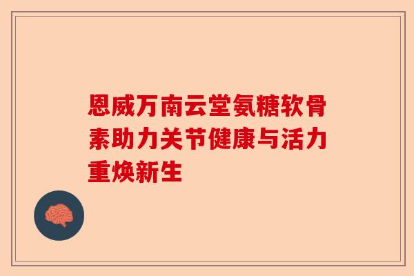 恩威万南云堂氨糖软骨素助力关节健康与活力重焕新生 恩威万南云堂氨糖软骨素助力关节健康与活力重焕新生