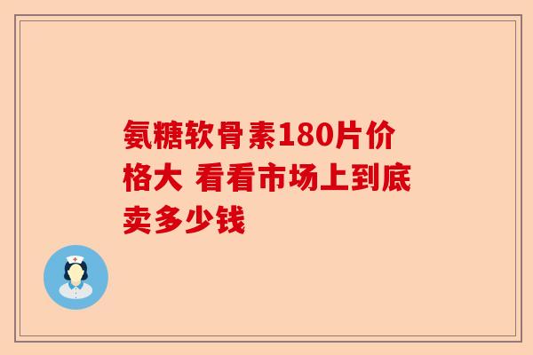 氨糖软骨素180片价格大 看看市场上到底卖多少钱
