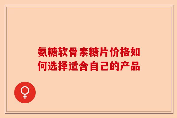 氨糖软骨素糖片价格如何选择适合自己的产品