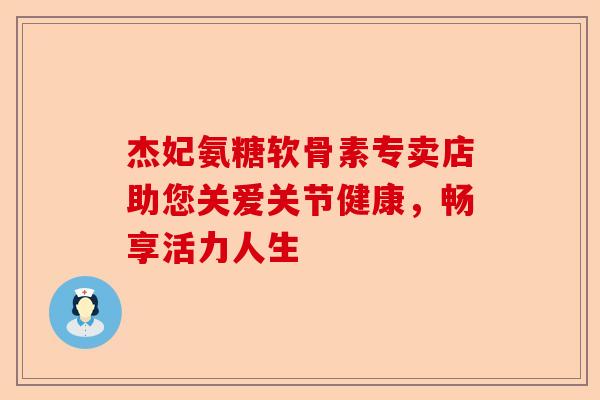 杰妃氨糖软骨素专卖店助您关爱关节健康,畅享活力人生 杰妃氨糖软骨素专卖店助您关爱关节健康,畅享活力人生