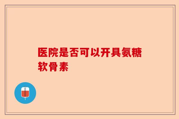 医院是否可以开具氨糖软骨素 医院是否可以开具氨糖软骨素