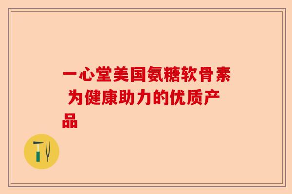 一心堂美国氨糖软骨素 为健康助力的优质产品 一心堂美国氨糖软骨素 为健康助力的优质产品