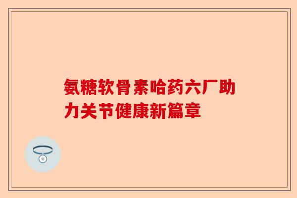 氨糖软骨素哈药六厂助力关节健康新篇章