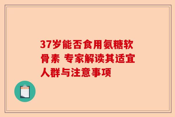 37岁能否食用氨糖软骨素 专家解读其适宜人群与注意事项