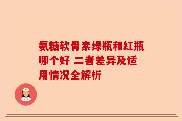 氨糖软骨素绿瓶和红瓶哪个好 二者差异及适用情况全解析