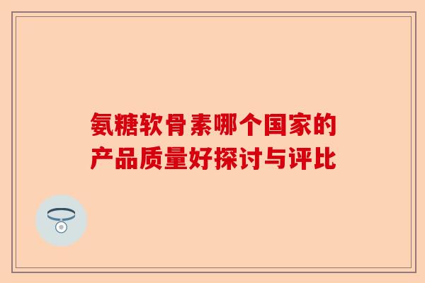 氨糖软骨素哪个国家的产品质量好探讨与评比 氨糖软骨素哪个国家的产品质量好探讨与评比