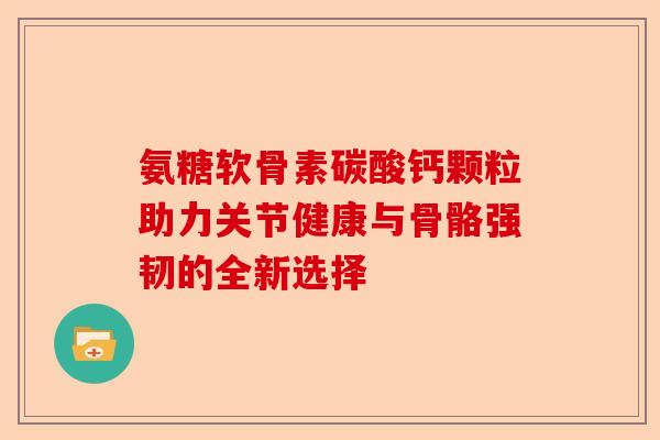 氨糖软骨素碳酸钙颗粒助力关节健康与骨骼强韧的全新选择