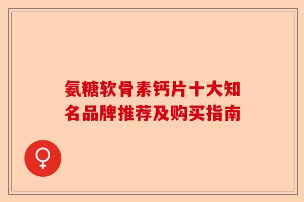 氨糖软骨素钙片十大知名品牌推荐及购买指南 氨糖软骨素钙片十大知名品牌推荐及购买指南