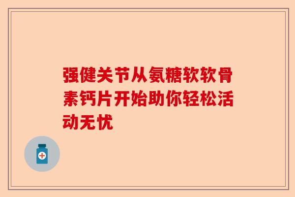 强健关节从氨糖软软骨素钙片开始助你轻松活动无忧