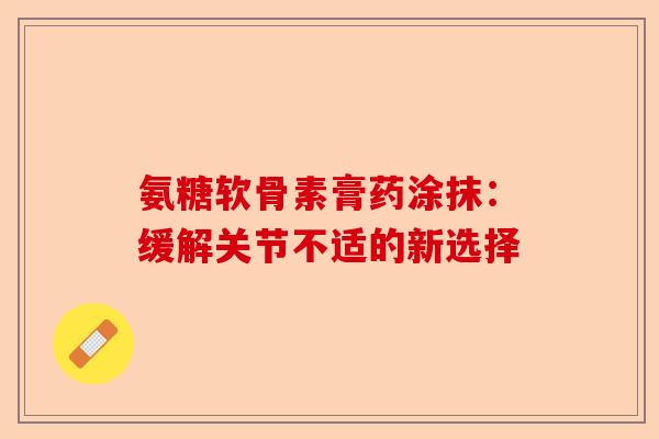 氨糖软骨素膏药涂抹:缓解关节不适的新选择 氨糖软骨素膏药涂抹:缓解关节不适的新选择
