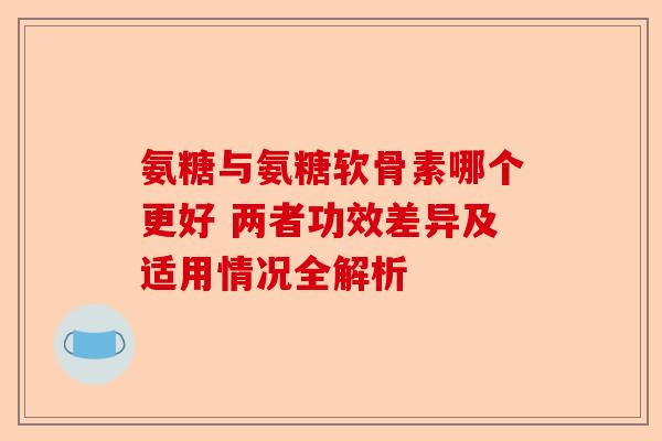 氨糖与氨糖软骨素哪个更好 两者功效差异及适用情况全解析