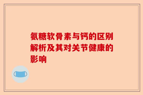 氨糖软骨素与钙的区别解析及其对关节健康的影响