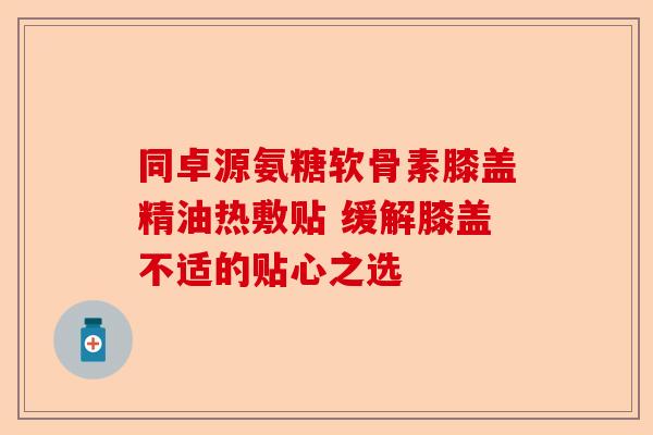 同卓源氨糖软骨素膝盖精油热敷贴 缓解膝盖不适的贴心之选