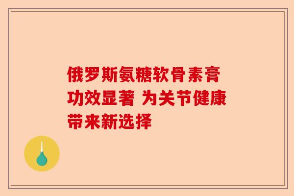 俄罗斯氨糖软骨素膏 功效显著 为关节健康带来新选择 俄罗斯氨糖软骨素膏 功效显著 为关节健康带来新选择