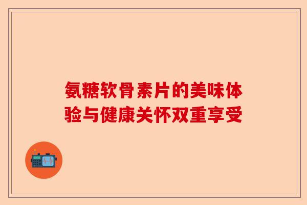 氨糖软骨素片的美味体验与健康关怀双重享受