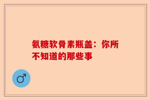 氨糖软骨素瓶盖：你所不知道的那些事