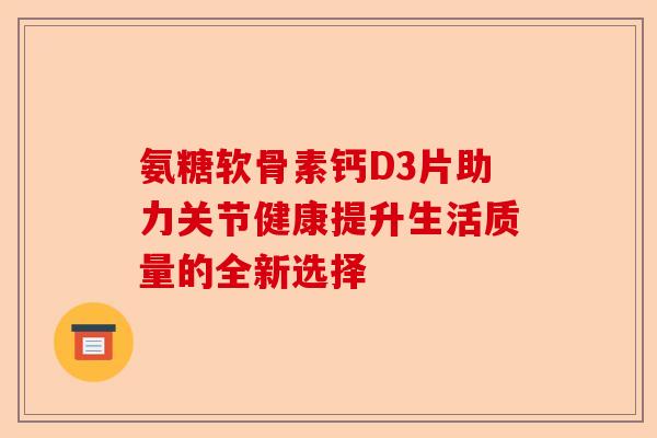 氨糖软骨素钙D3片助力关节健康提升生活质量的全新选择 氨糖软骨素钙D3片助力关节健康提升生活质量的全新选择