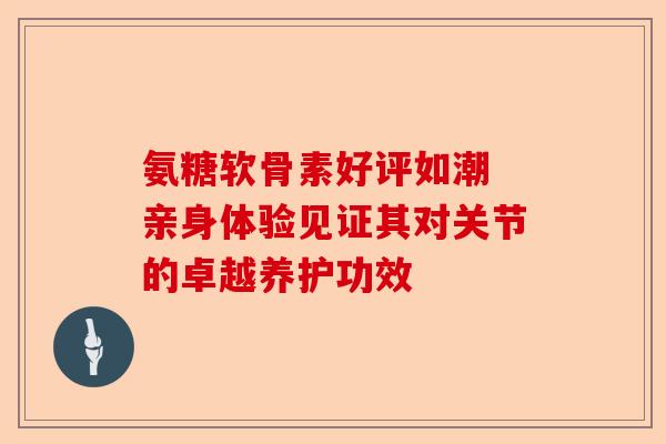 氨糖软骨素好评如潮 亲身体验见证其对关节的卓越养护功效
