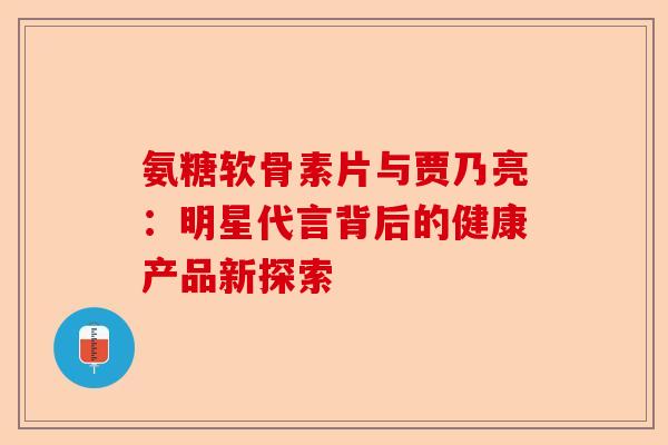 氨糖软骨素片与贾乃亮:明星代言背后的健康产品新探索 氨糖软骨素片与贾乃亮:明星代言背后的健康产品新探索