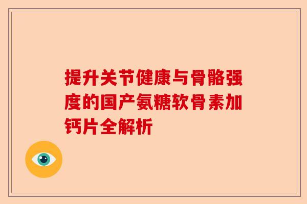 提升关节健康与骨骼强度的国产氨糖软骨素加钙片全解析