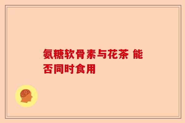 氨糖软骨素与花茶 能否同时食用