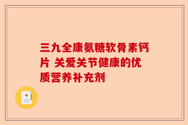 三九全康氨糖软骨素钙片 关爱关节健康的优质营养补充剂 三九全康氨糖软骨素钙片 关爱关节健康的优质营养补充剂