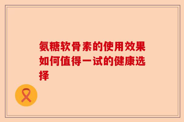 氨糖软骨素的使用效果如何值得一试的健康选择