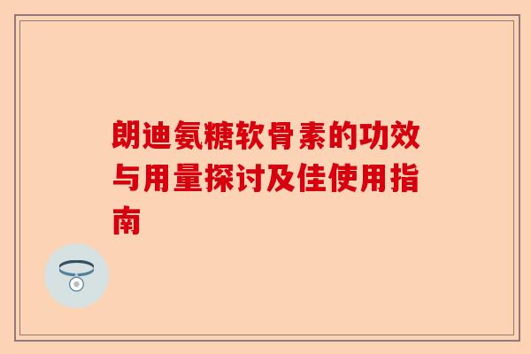 朗迪氨糖软骨素的功效与用量探讨及佳使用指南 朗迪氨糖软骨素的功效与用量探讨及佳使用指南