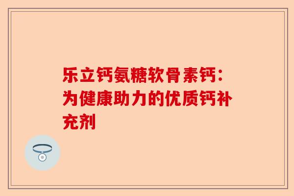 乐立钙氨糖软骨素钙：为健康助力的优质钙补充剂