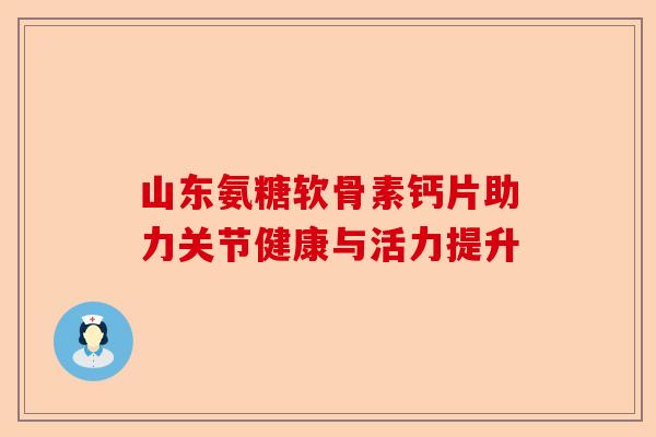 山东氨糖软骨素钙片助力关节健康与活力提升